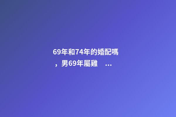 69年和74年的婚配嗎，男69年屬雞，女74年屬虎，婚配好嗎 69年的雞和74年的虎婚配好嗎，男69年屬雞，女74年屬虎，婚配好嗎
